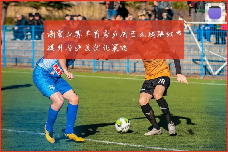 谢震业赛季首秀分析百米起跑细节提升与速度优化策略